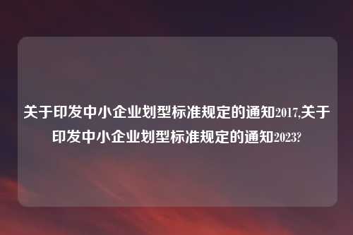 关于印发中小企业划型标准规定的通知2017,关于印发中小企业划型标准规定的通知2023?