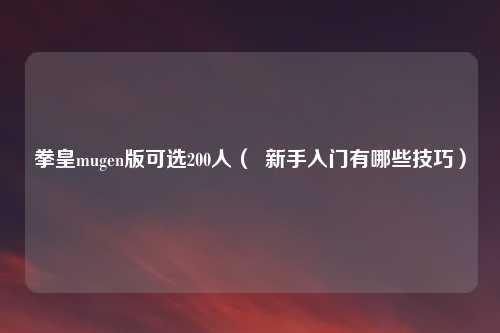 拳皇mugen版可选200人（  新手入门有哪些技巧）