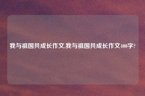 我与祖国共成长作文,我与祖国共成长作文400字?
