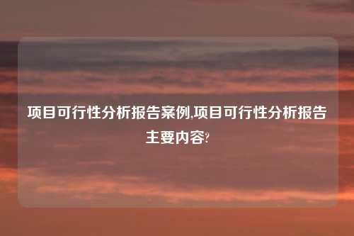 项目可行性分析报告案例,项目可行性分析报告主要内容?