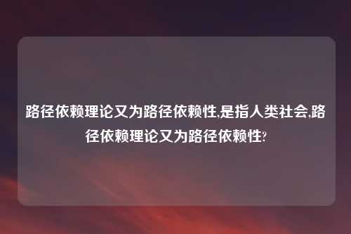 路径依赖理论又为路径依赖性,是指人类社会,路径依赖理论又为路径依赖性?