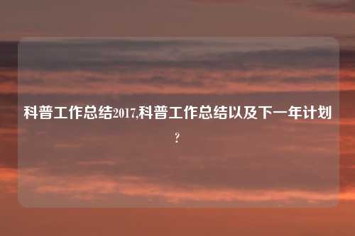 科普工作总结2017,科普工作总结以及下一年计划?