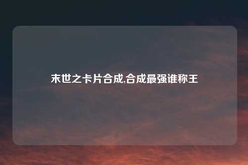 末世之卡片合成,合成最强谁称王