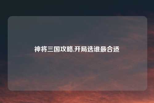 神将三国攻略,开局选谁最合适