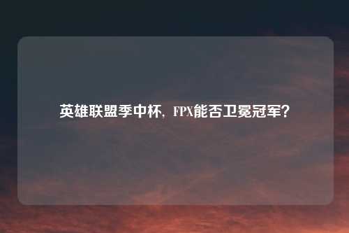 英雄联盟季中杯,  FPX能否卫冕冠军？