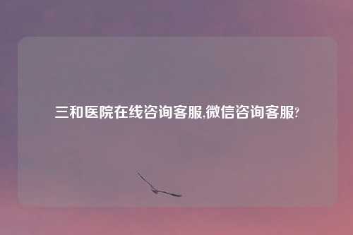 三和医院在线咨询客服,微信咨询客服?