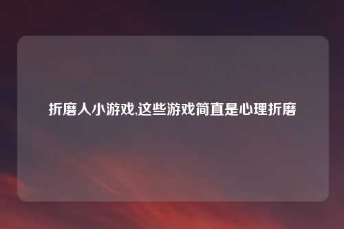 折磨人小游戏,这些游戏简直是心理折磨