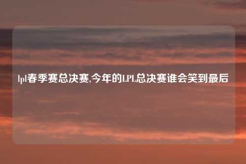 lpl春季赛总决赛,今年的LPL总决赛谁会笑到最后