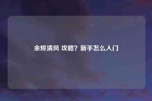 余烬清风 攻略？新手怎么入门