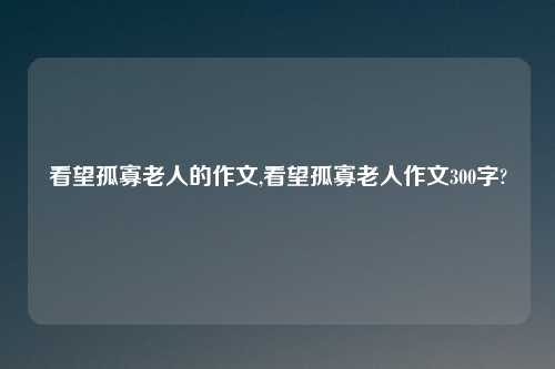 看望孤寡老人的作文,看望孤寡老人作文300字?