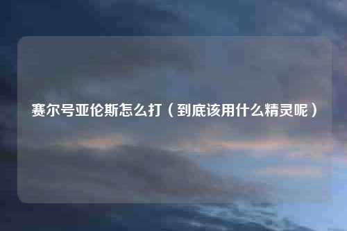 赛尔号亚伦斯怎么打（到底该用什么精灵呢）