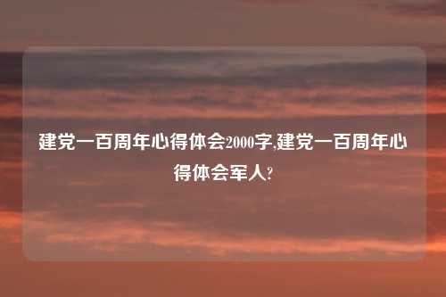 建党一百周年心得体会2000字,建党一百周年心得体会军人?