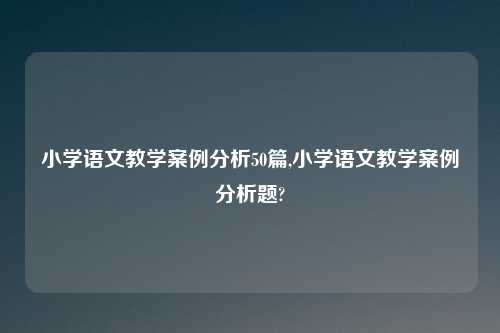 小学语文教学案例分析50篇,小学语文教学案例分析题?