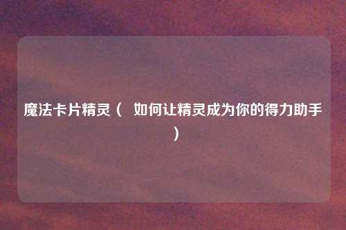 魔法卡片精灵( 如何让精灵成为你的得力助手)