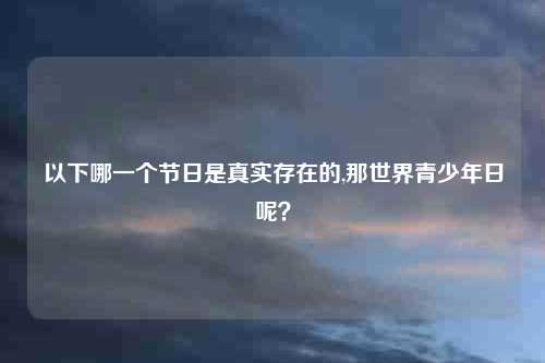 以下哪一个节日是真实存在的,那世界青少年日呢？