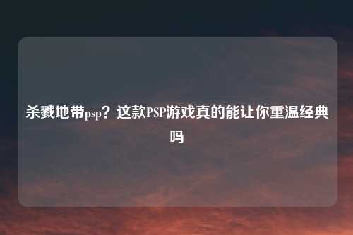 杀戮地带psp？这款PSP游戏真的能让你重温经典吗
