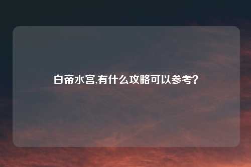 白帝水宫,有什么攻略可以参考？