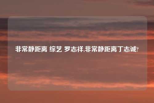 非常静距离 综艺 罗志祥,非常静距离丁志诚?