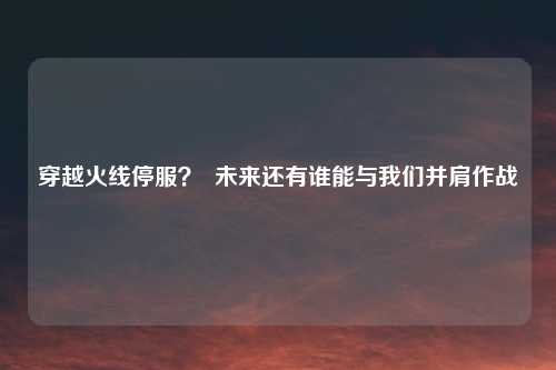 穿越火线停服？  未来还有谁能与我们并肩作战