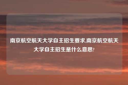 南京航空航天大学自主招生要求,南京航空航天大学自主招生是什么意思?