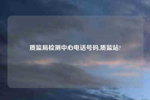 质监局检测中心电话号码,质监站?