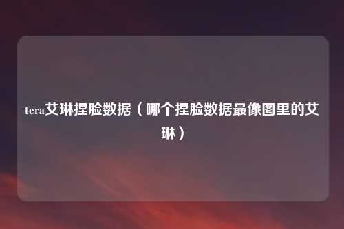 tera艾琳捏脸数据（哪个捏脸数据最像图里的艾琳）