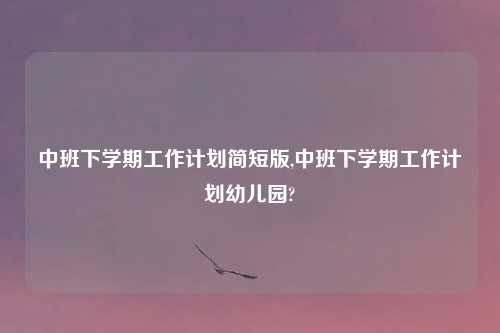 中班下学期工作计划简短版,中班下学期工作计划幼儿园?