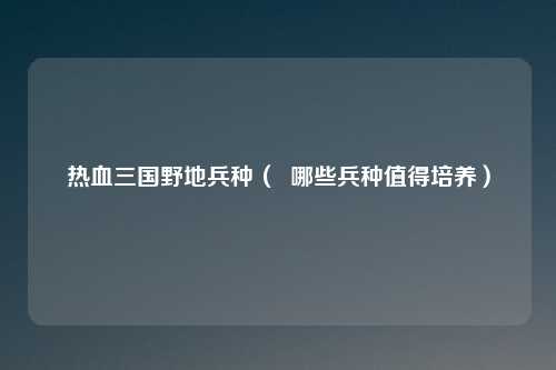 热血三国野地兵种（  哪些兵种值得培养）