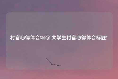 村官心得体会500字,大学生村官心得体会标题?