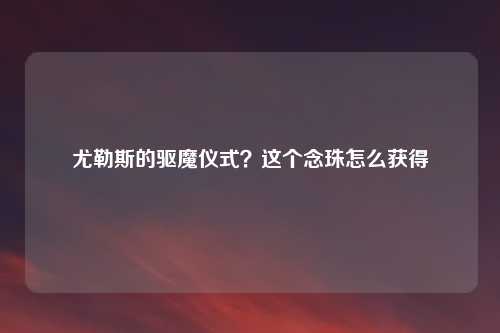 尤勒斯的驱魔仪式？这个念珠怎么获得