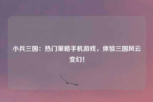小兵三国：热门策略手机游戏，体验三国风云变幻！