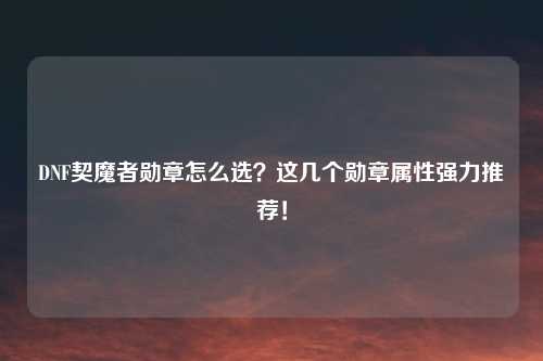 DNF契魔者勋章怎么选？这几个勋章属性强力推荐！