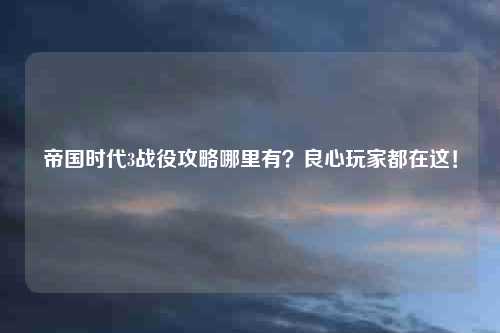 帝国时代3战役攻略哪里有？良心玩家都在这！