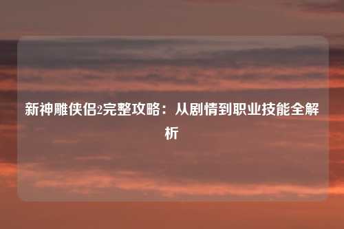 新神雕侠侣2完整攻略：从剧情到职业技能全解析