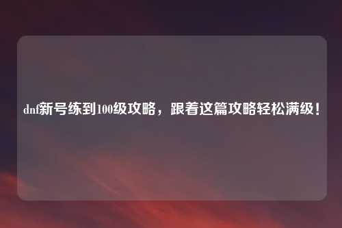 dnf新号练到100级攻略，跟着这篇攻略轻松满级！