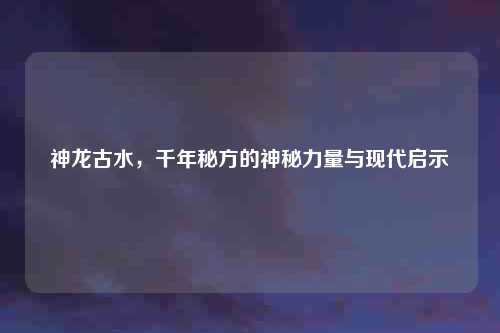 神龙古水，千年秘方的神秘力量与现代启示