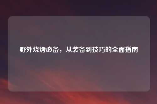 野外烧烤必备，从装备到技巧的全面指南