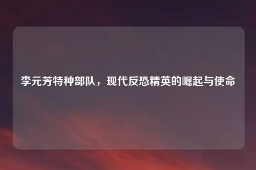 李元芳特种部队，现代反恐精英的崛起与使命