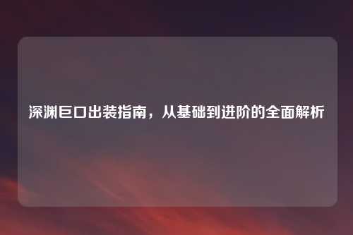 深渊巨口出装指南，从基础到进阶的全面解析