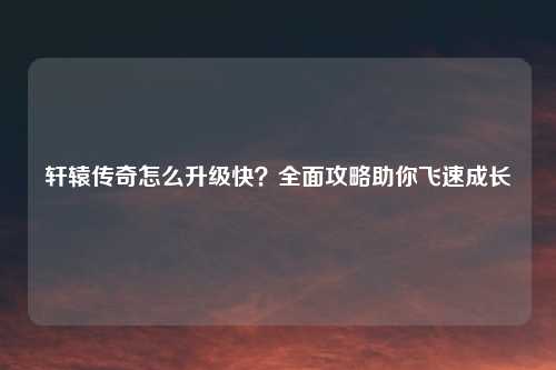 轩辕传奇怎么升级快？全面攻略助你飞速成长