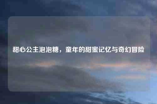 甜心公主泡泡糖，童年的甜蜜记忆与奇幻冒险