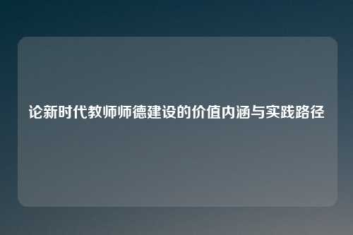 论新时代教师师德建设的价值内涵与实践路径