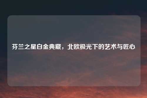 芬兰之星白金典藏，北欧极光下的艺术与匠心