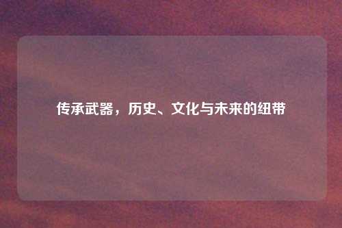 传承武器，历史、文化与未来的纽带