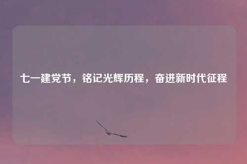 七一建党节，铭记光辉历程，奋进新时代征程