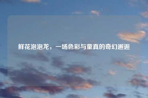 鲜花泡泡龙，一场色彩与童真的奇幻邂逅