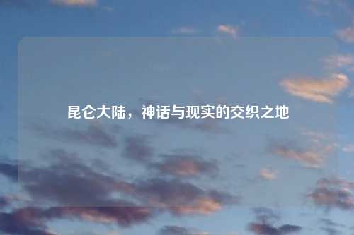 昆仑大陆，神话与现实的交织之地