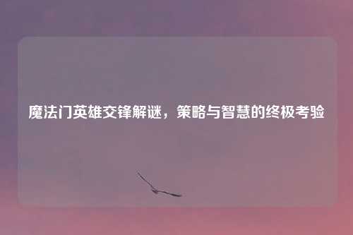 魔法门英雄交锋解谜，策略与智慧的终极考验
