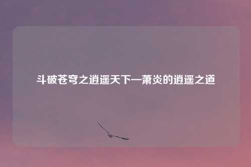 斗破苍穹之逍遥天下—萧炎的逍遥之道