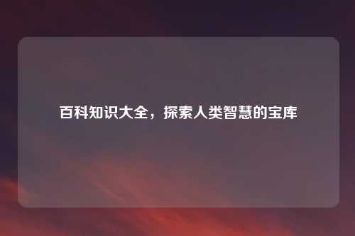 百科知识大全，探索人类智慧的宝库